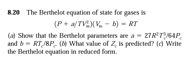 8.20 The Berthelot equation of state for gases is
(P + a/TV)(Vm – b) = RT
(a) Show that the Berthelot parameters are a = 27R²T?/64P.
and b = RT/8P. (b) What value of Z, is predicted? (c) Write
the Berthelot equation in reduced form.
