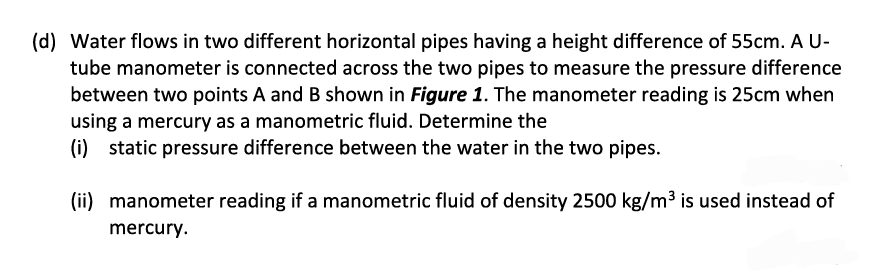 (d) Water flows in two different horizontal pipes having a height difference of 55cm. A U-
tube manometer is connected across the two pipes to measure the pressure difference
between two points A and B shown in Figure 1. The manometer reading is 25cm when
using a mercury as a manometric fluid. Determine the
(i) static pressure difference between the water in the two pipes.
(ii) manometer reading if a manometric fluid of density 2500 kg/m³ is used instead of
mercury.