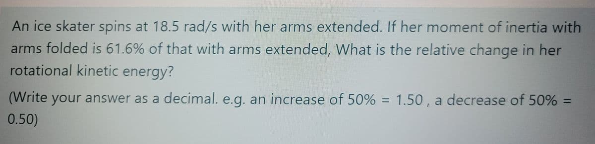 An ice skater spins at 18.5 rad/s with her arms extended. If her moment of inertia with
arms folded is 61.6% of that with arms extended, What is the relative change in her
rotational kinetic energy?
(Write your answer as a decimal. e.g. an increase of 50% = 1.50 , a decrease of 50% =
%3D
0.50)
