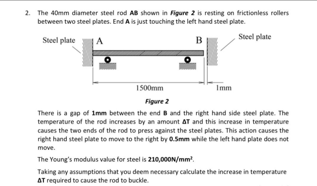 The 40mm diameter steel rod AB shown in Figure 2 is resting on frictionless rollers
between two steel plates. End A is just touching the left hand steel plate.
2.
Steel plate
| A
B
Steel plate
1500mm
Imm
Figure 2
There is a gap of 1mm between the end B and the right hand side steel plate. The
temperature of the rod increases by an amount AT and this increase in temperature
causes the two ends of the rod to press against the steel plates. This action causes the
right hand steel plate to move to the right by 0.5mm while the left hand plate does not
move.
The Young's modulus value for steel is 210,000N/mm?.
Taking any assumptions that you deem necessary calculate the increase in temperature
AT required to cause the rod to buckle.
