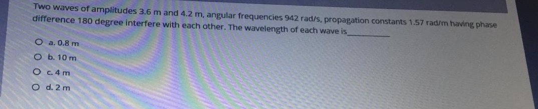 Two waves of amplitudes 3.6 m and 4.2 m, angular frequencies 942 rad/s, propagation constants 1.57 rad/m having phase
difference 180 degree interfere with each other. The wavelength of each wave is
O a. 0.8 m
O b. 10 m
O C. 4 m
O d. 2 m

