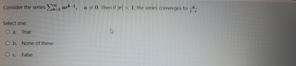 Consider the series , ark-1,
a + 0. Then if r < 1, the series converges to
1-r
2
Select one:
True
O b. None of these
False
