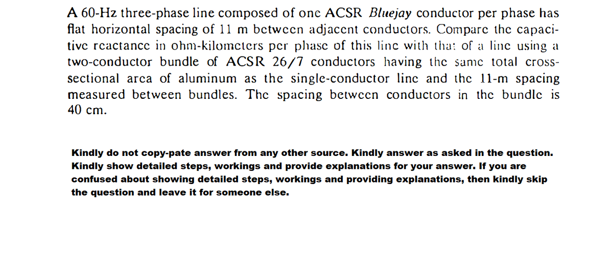 A 60-Hz three-phase line composed of one ACSR Bluejay conductor per phase has
flat horizontal spacing of 11 m bctwcen adjaccnt conductors. Compare the capaci-
tive rcactance in ohm-kilomcters per phase of this linc with tha: of a line using a
two-conductor bundle of ACSR 26/7 conductors having the same total cross-
sectional arca of aluminum as the single-conductor line and the 11-m spacing
measured between bundles. The spacing between conductors in the bundle is
40 cm.
Kindly do not copy-pate answer from any other source. Kindly answer as asked in the question.
Kindly show detailed steps, workings and provide explanations for your answer. If you are
confused about showing detailed steps, workings and providing explanations, then kindly skip
the question and leave it for someone else.
