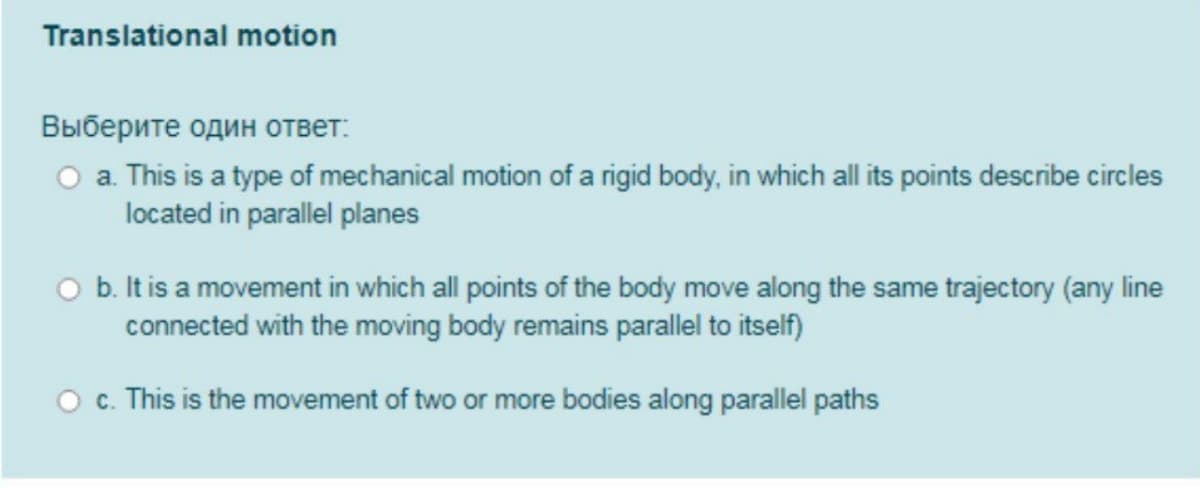Translational motion
Выберите один ответ:
O a. This is a type of mechanical motion of a rigid body, in which all its points describe circles
located in parallel planes
O b. It is a movement in which all points of the body move along the same trajectory (any line
connected with the moving body remains parallel to itself)
O c. This is the movement of two or more bodies along parallel paths
