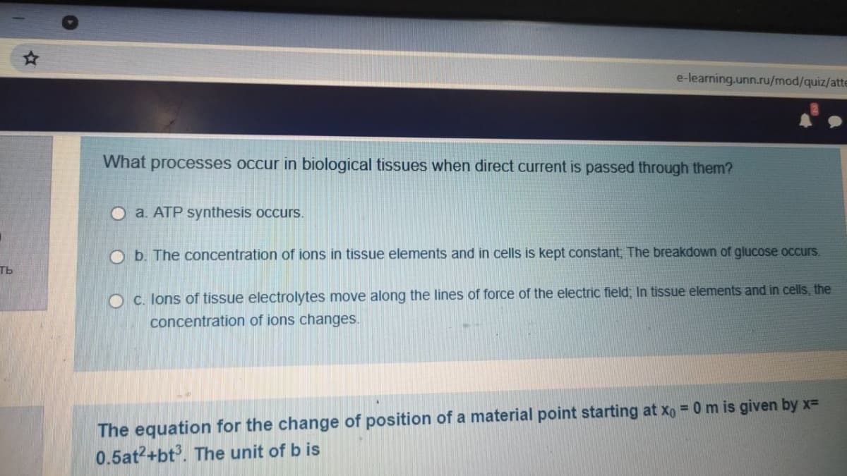 e-learning.unn.ru/mod/quiz/atte
What processes occur in biological tissues when direct current is passed through them?
O a. ATP synthesis occurs.
O b. The concentration of ions in tissue elements and in cells is kept constant, The breakdown of glucose occurs.
ть
O C. lons of tissue electrolytes move along the lines of force of the electric field, In tissue elements and in cells, the
concentration of ions changes.
The equation for the change of position of a material point starting at xo = 0 m is given by x=
0.5at2+bt. The unit of b is
