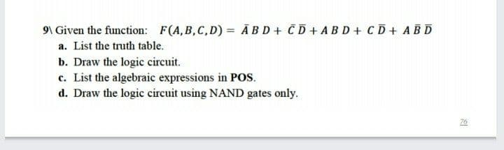 9\ Given the function: F(A,B,C,D) = Ā BD+ CD+ABD+ CD+ ABD
a. List the truth table.
b. Draw the logic circuit.
c. List the algebraic expressions in Pos.
d. Draw the logic circuit using NAND gates only.
76
