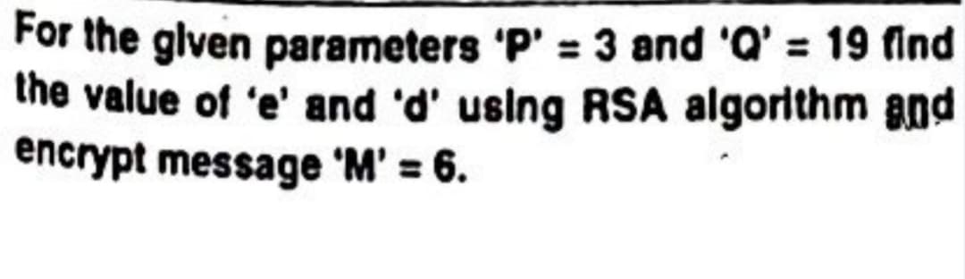 For the given parameters 'P' = 3 and 'Q' = 19 find
the value of 'e' and 'd' using RSA algorithm and
encrypt message 'M' = 6.