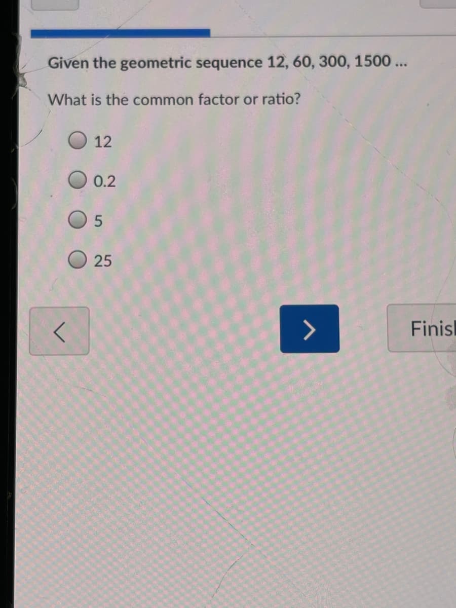 Given the geometric sequence 12, 60, 300, 1500 ...
What is the common factor or ratio?
O 12
0.2
O 25
Finisl
