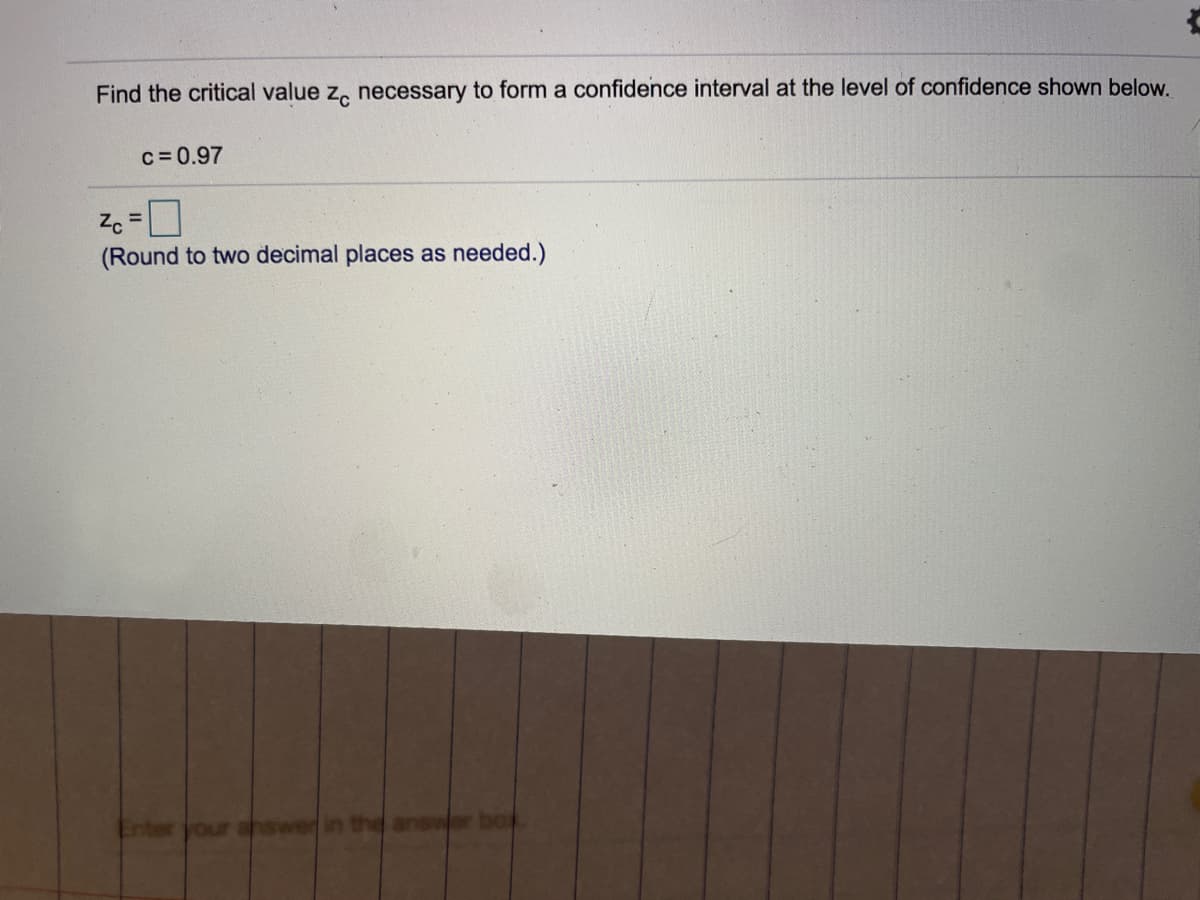 Find the critical value z, necessary to form a confidence interval at the level of confidence shown below.
c=0.97
%3D
(Round to two decimal places as needed.)
swer in the answer
