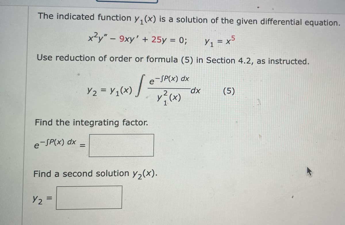 The indicated function y, (x) is a solution of the given differential equation.
x²y" – 9xy' + 25y = 0;
Yq = x5
Use reduction of order or formula (5) in Section 4.2, as instructed.
e-SP(x) dx
Y2 = Y1(x)
dx
|(5)
2
y(x)
Find the integrating factor.
e-SP(x) dx =
Find a second solution y,(x).
Y2 =
