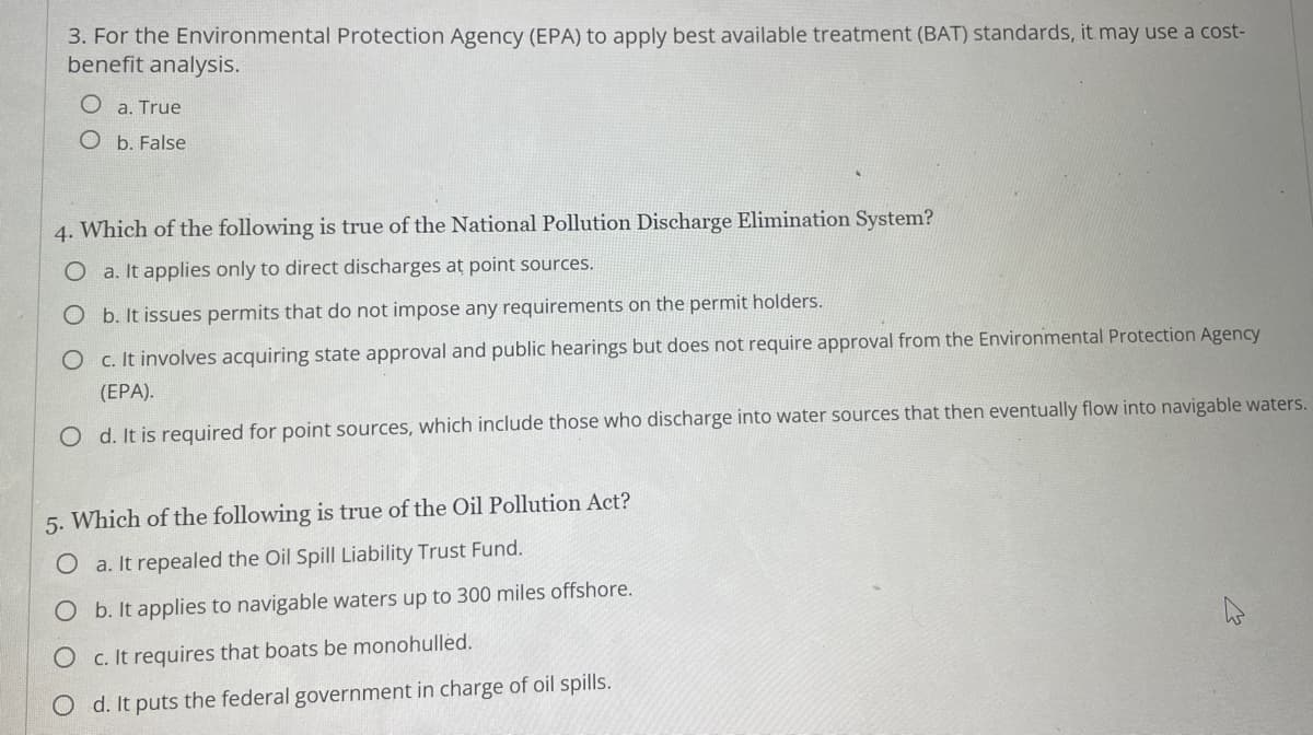 3. For the Environmental Protection Agency (EPA) to apply best available treatment (BAT) standards, it may use a cost-
benefit analysis.
O a. True
O b. False
4. Which of the following is true of the National Pollution Discharge Elimination System?
O a. It applies only to direct discharges at point sources.
O b. It issues permits that do not impose any requirements on the permit holders.
O c. It involves acquiring state approval and public hearings but does not require approval from the Environmental Protection Agency
(EPA).
O d. It is required for point sources, which include those who discharge into water sources that then eventually flow into navigable waters.
5. Which of the following is true of the Oil Pollution Act?
O a. It repealed the Oil Spill Liability Trust Fund.
O b. It applies to navigable waters up to 300 miles offshore.
O c. It requires that boats be monohulled.
O d. It puts the federal government in charge of oil spills.
