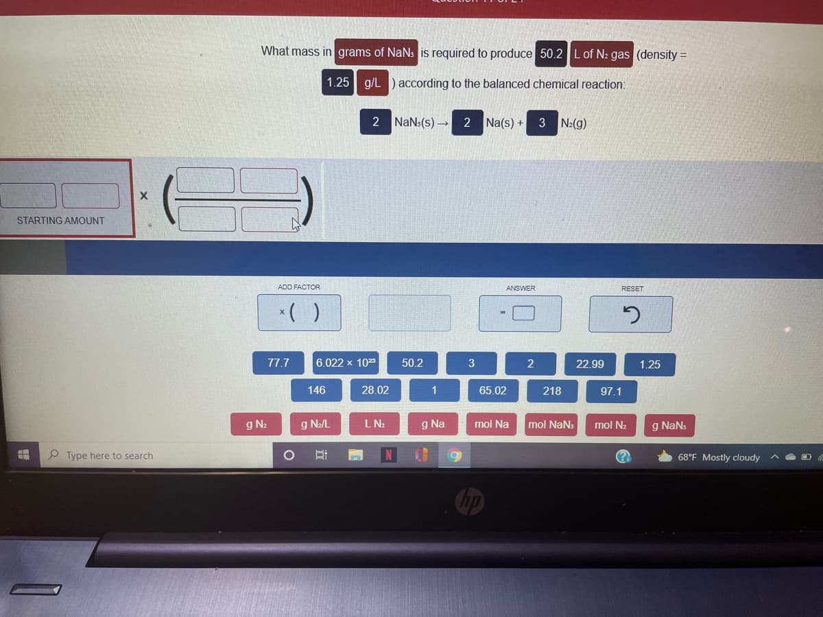 What mass in grams of NaNs is required to produce 50.2 L of N2 gas (density =
1.25 g/L ) according to the balanced chemical reaction:
2 NaNs(s) →
2 Na(s) +
3 N2(g)
STARTING AMOUNT
ADD FACTOR
ANSWER
RESET
*( )
77.7
6.022 x 1025
50.2
22.99
1.25
146
28.02
1
65.02
218
97.1
g N2
g N2/L
LN2
g Na
mol Na
mol NaNs
mol N2
g NaNs
O Type here to search
68°F Mostly cloudy
