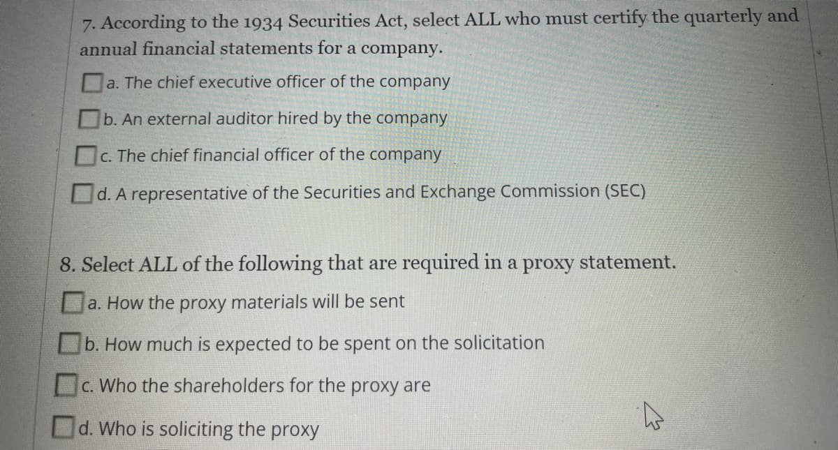 7. According to the 1934 Securities Act, select ALL who must certify the quarterly and
annual financial statements for a company.
a. The chief executive officer of the company
b. An external auditor hired by the company
c. The chief financial officer of the company
С.
d. A representative of the Securities and Exchange Commission (SEC)
8. Select ALL of the following that are required in a proxy statement.
a. How the proxy materials will be sent
b. How much is expected to be spent on the solicitation
c. Who the shareholders for the proxy are
Od. Who is soliciting the proxy

