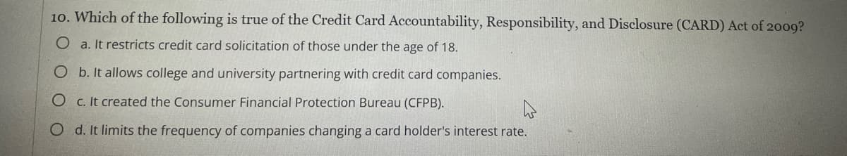 10. Which of the following is true of the Credit Card Accountability, Responsibility, and Disclosure (CARD) Act of 2009?
O a. It restricts credit card solicitation of those under the age of 18.
O b. It allows college and university partnering with credit card companies.
O c. It created the Consumer Financial Protection Bureau (CFPB).
O d. It limits the frequency of companies changing a card holder's interest rate.
