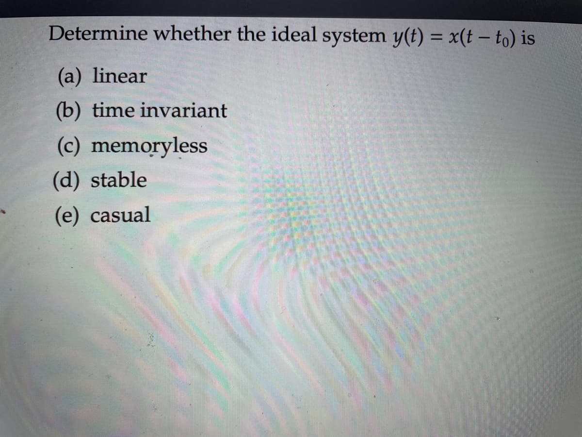 Determine whether the ideal system y(t) = x(t - to) is
(a) linear
(b) time invariant
(c) memoryless
(d) stable
(e) casual