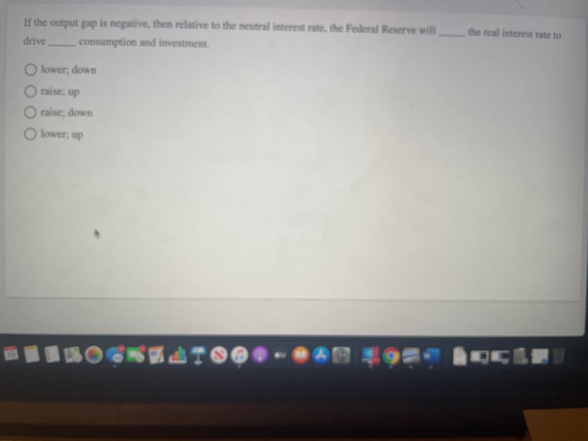 the real interest rate to
If the output gap is negative, then relative to the neutral interest rate, the Federal Reserve will
drive
consumption and investment.
O lower; down
raise; up
O raise; down
lower, up
