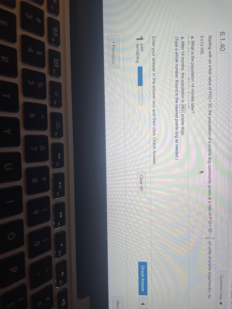 6.1.40
Question Help ▼
Starting with an initial value of P(0) = 30, the population of a prairie dog community grows at a rate of P'(t) = 50 -
(in units of prairie dogs/month), for
Osts 100.
a. What is the population 14 months later?
a. After 14 months, the population is 662 prairie dogs.
(Type a whole number. Round to the nearest prairie dog as needed.)
Enter your answer in the answer box and then click Check Answer.
1 part
remaining
Clear All
Check Answer
Nex
« Previous
F10
D00
FB
F6
000 F4
F5
F2
FS
&
Y
