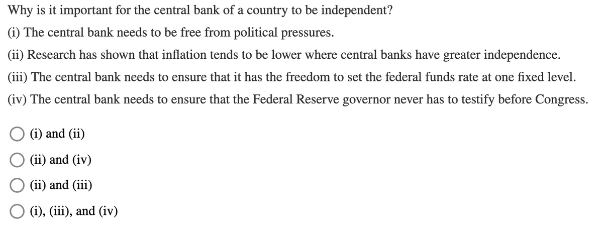 Why is it important for the central bank of a country to be independent?
(i) The central bank needs to be free from political pressures.
(ii) Research has shown that inflation tends to be lower where central banks have greater independence.
(iii) The central bank needs to ensure that it has the freedom to set the federal funds rate at one fixed level.
(iv) The central bank needs to ensure that the Federal Reserve governor never has to testify before Congress.
(i) and (ii)
(ii) and (iv)
(ii) and (iii)
O (i), (iii), and (iv)
