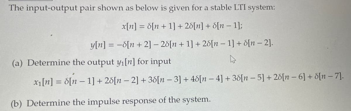 The input-output pair shown as below is given for a stable LTI system:
x[n] = 8[n+ 1] + 28[n] + 8[n − 1];
-
y[n] = -8[n+ 2] - 28[n+ 1] + 28[n 1] + 8[n-2].
4
(a) Determine the output y₁[n] for input
x₁[n] = 8[n − 1] + 28[n − 2] + 38[n − 3] + 48[n − 4] + 38[n − 5] + 28[n-6] + 8[n - 7].
(b) Determine the impulse response of the system.