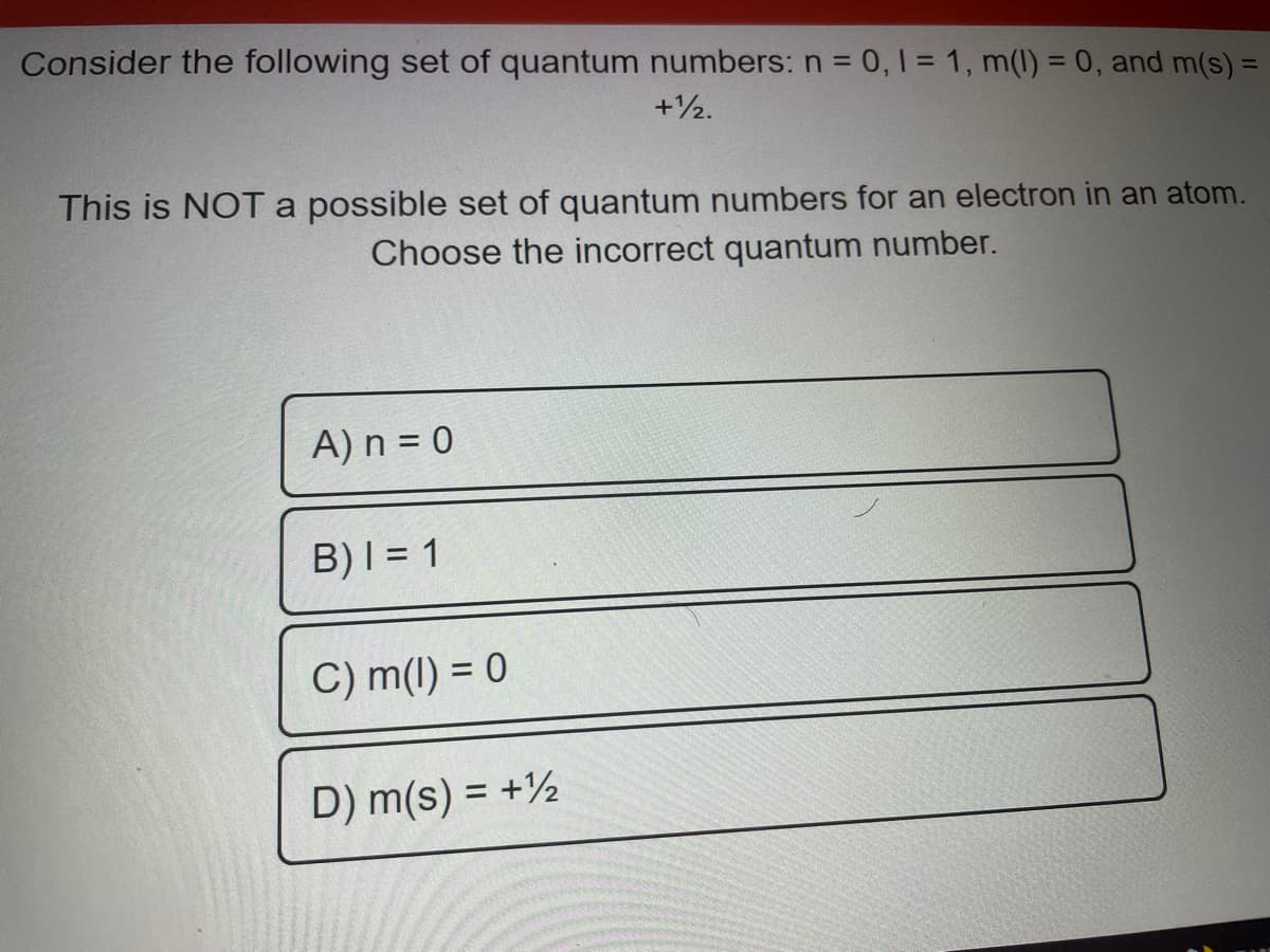 Consider the following set of quantum numbers: n = 0, 1 = 1, m(l) = 0, and m(s) =
+½.
This is NOTA possible set of quantum numbers for an electron in an atom.
Choose the incorrect quantum number.
A) n = 0
B)I = 1
C) m(1) = 0
D) m(s) = +½
