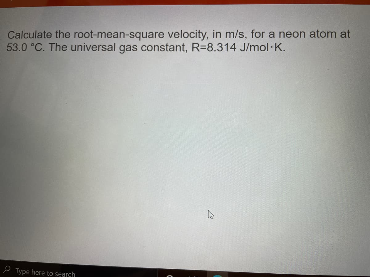 Calculate the root-mean-square velocity, in m/s, for a neon atom at
53.0 °C. The universal gas constant, R=8.314 J/mol·K.
e Type here to search
