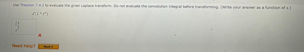 Use Theorem 7.4.2 to evaluate the given Laplace transform. Do not evaluate the convolution integral before transforming. (Write your answer as a function of s.)
L{1* t*}
24
Need Help?
Read It
