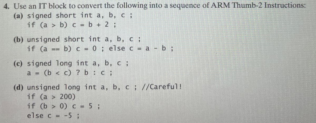 4. Use an IT block to convert the following into a sequence of ARM Thumb-2 Instructions:
(a) signed short int a, b, c ;
if (a> b) c = b + 2;
(b) unsigned short int a, b, c ;
if (a == b) c = 0; else c = a - b ;
(c) signed long int a, b, c ;
a = (b< c) ? b :c;
(d) unsigned long int a, b, c; //Careful!
if (a > 200)
if (b> 0) c = 5;
else c = -5 ;