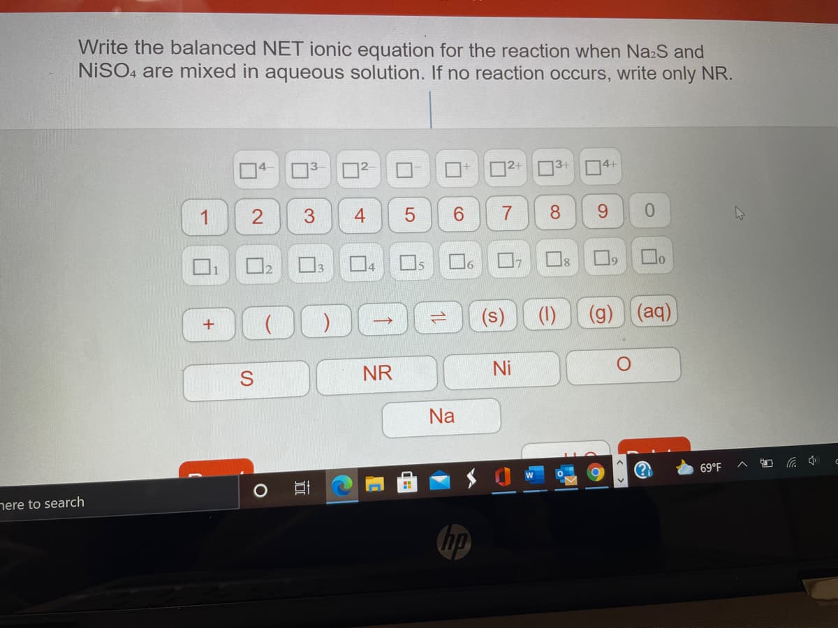 Write the balanced NET ionic equation for the reaction when NazS and
NISO4 are mixed in aqueous solution. If no reaction occurs, write only NR.
|2+
3+
14+
1
6.
8.
9.
0.
Os
16
19
1
(s)
(1)
(g) (aq)
NR
Ni
Na
69°F
nere to search
hp
4.
3.
2.
