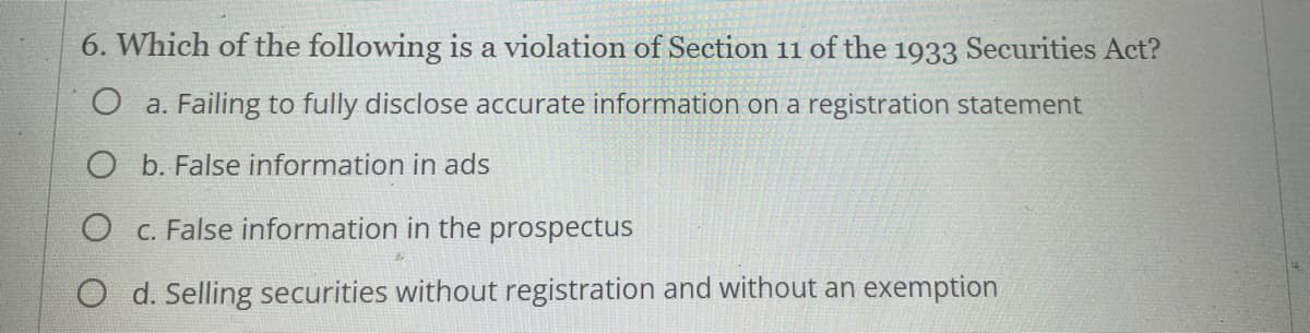 6. Which of the following is a violation of Section 11 of the 1933 Securities Act?
O a. Failing to fully disclose accurate information on a registration statement
O b. False information in ads
c. False information in the prospectus
O d. Selling securities without registration and without an exemption
