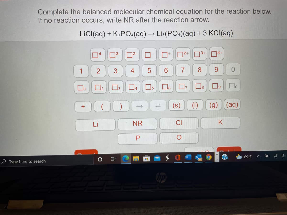 Complete the balanced molecular chemical equation for the reaction below.
If no reaction occurs, write NR after the reaction arrow.
LiC((aq) + K3PO:(aq)→ Li:(PO.)(aq) + 3 KCI(aq)
D2+ 03+ 04+
1
8.
Os
Do
1
(s)
(1)
(g)(aq)
Li
NR
CI
K
69°F
小
e Type here to search
1L
5
4-
3.
2.
