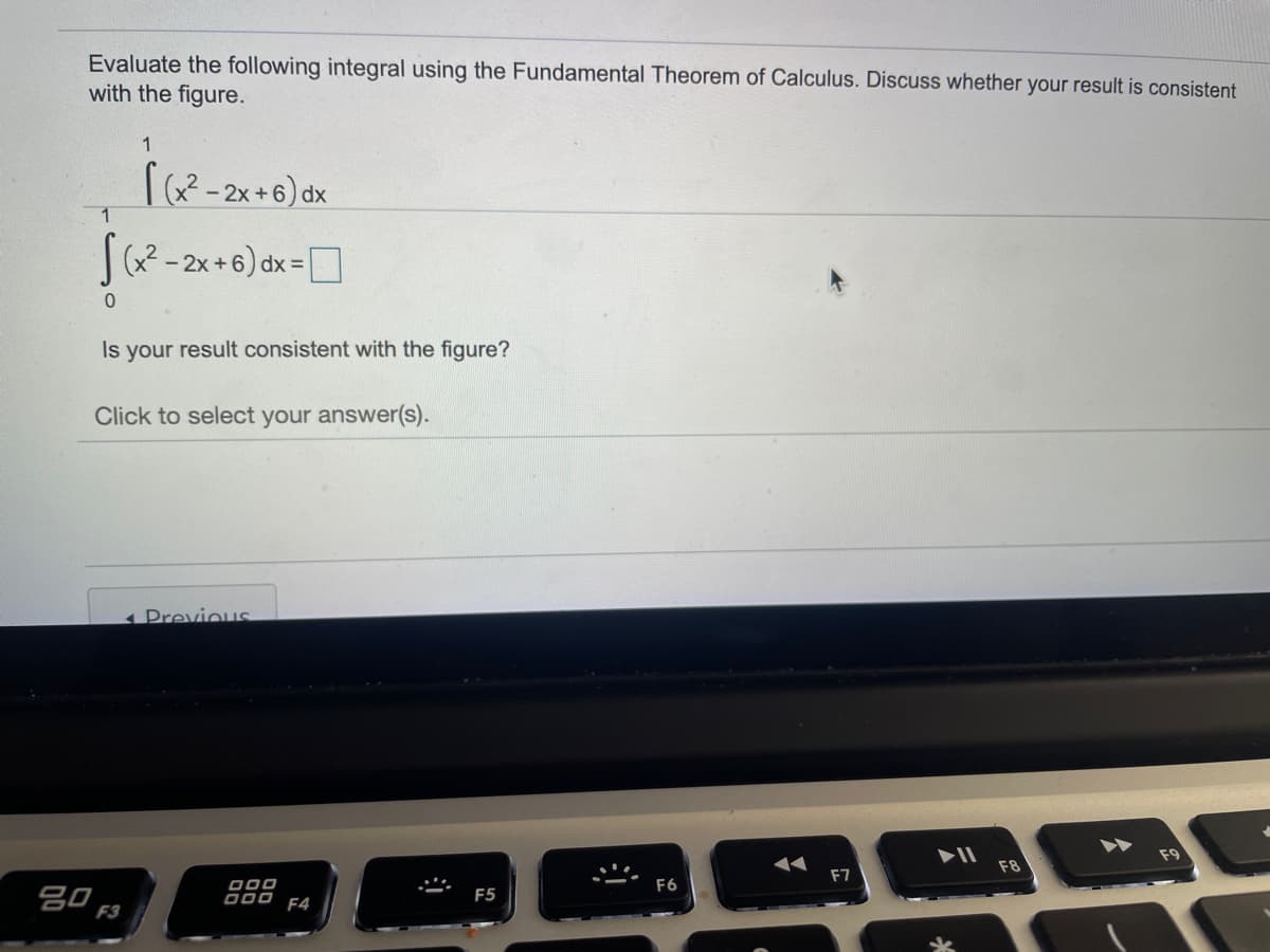 Evaluate the following integral using the Fundamental Theorem of Calculus. Discuss whether your result is consistent
with the figure.
1
ra?-2x+6) dx
(x² - 2x +6) dx = |
Is your result consistent with the figure?
Click to select your answer(s).
1 Previous
AA
F8
F7
000
D00 F4
F6
吕0。
F5
F3
