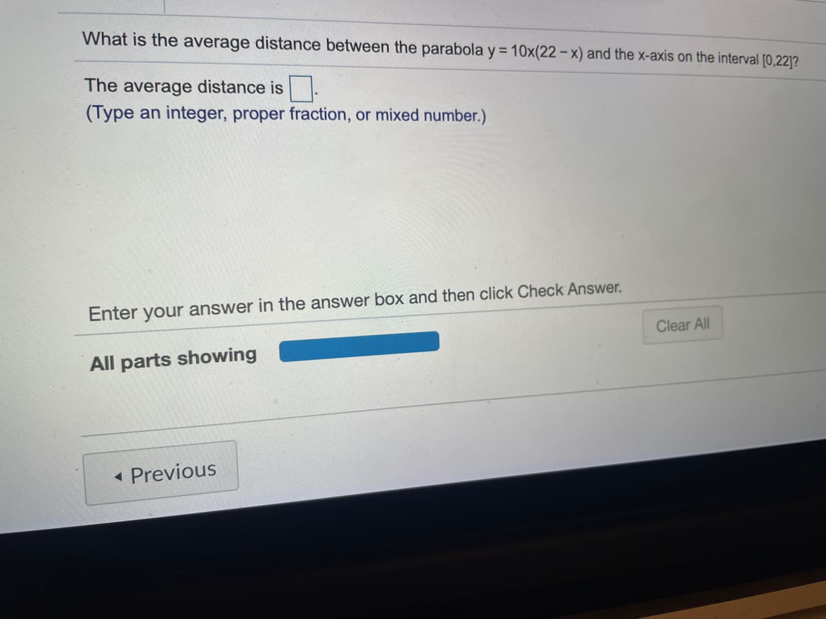 What is the average distance between the parabola y= 10x(22 – x) and the x-axis on the interval [0,22]?
The average distance is.
(Type an integer, proper fraction, or mixed number.)
Enter your answer in the answer box and then click Check Answer.
Clear All
All parts showing
Previous
