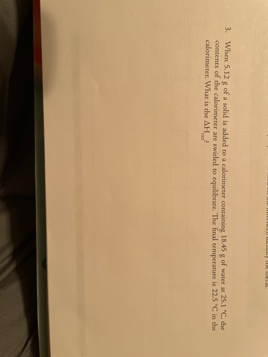 Cict), 1utitiny tile metal.
3.
When 5.12 g of a solid is added to a calorimeter containing 18.45 g of water at 25.1 °C, the
contents of the calorimeter are swirled to equilibrate. The final temperature is 22.5 °C in the
calorimeter. What is the AH ?
rxn
