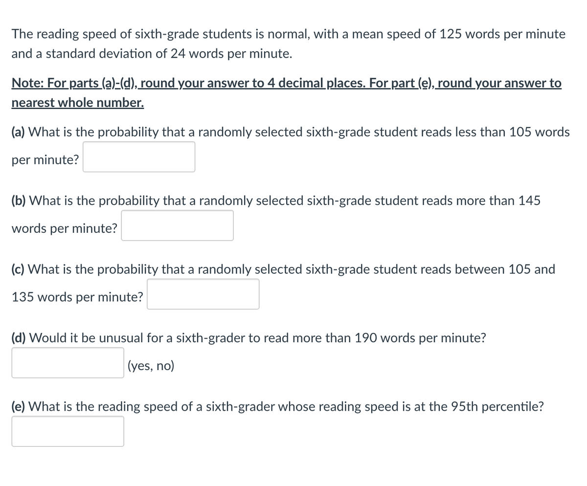 The reading speed of sixth-grade students is normal, with a mean speed of 125 words per minute
and a standard deviation of 24 words per minute.
Note: For parts (a)-(d), round your answer to 4 decimal places. For part (e), round your answer to
nearest whole number.
(a) What is the probability that a randomly selected sixth-grade student reads less than 105 words
per minute?
(b) What is the probability that a randomly selected sixth-grade student reads more than 145
words per minute?
(c) What is the probability that a randomly selected sixth-grade student reads between 105 and
135 words per minute?
(d) Would it be unusual for a sixth-grader to read more than 190 words per minute?
(yes, no)
(e) What is the reading speed of a sixth-grader whose reading speed is at the 95th percentile?