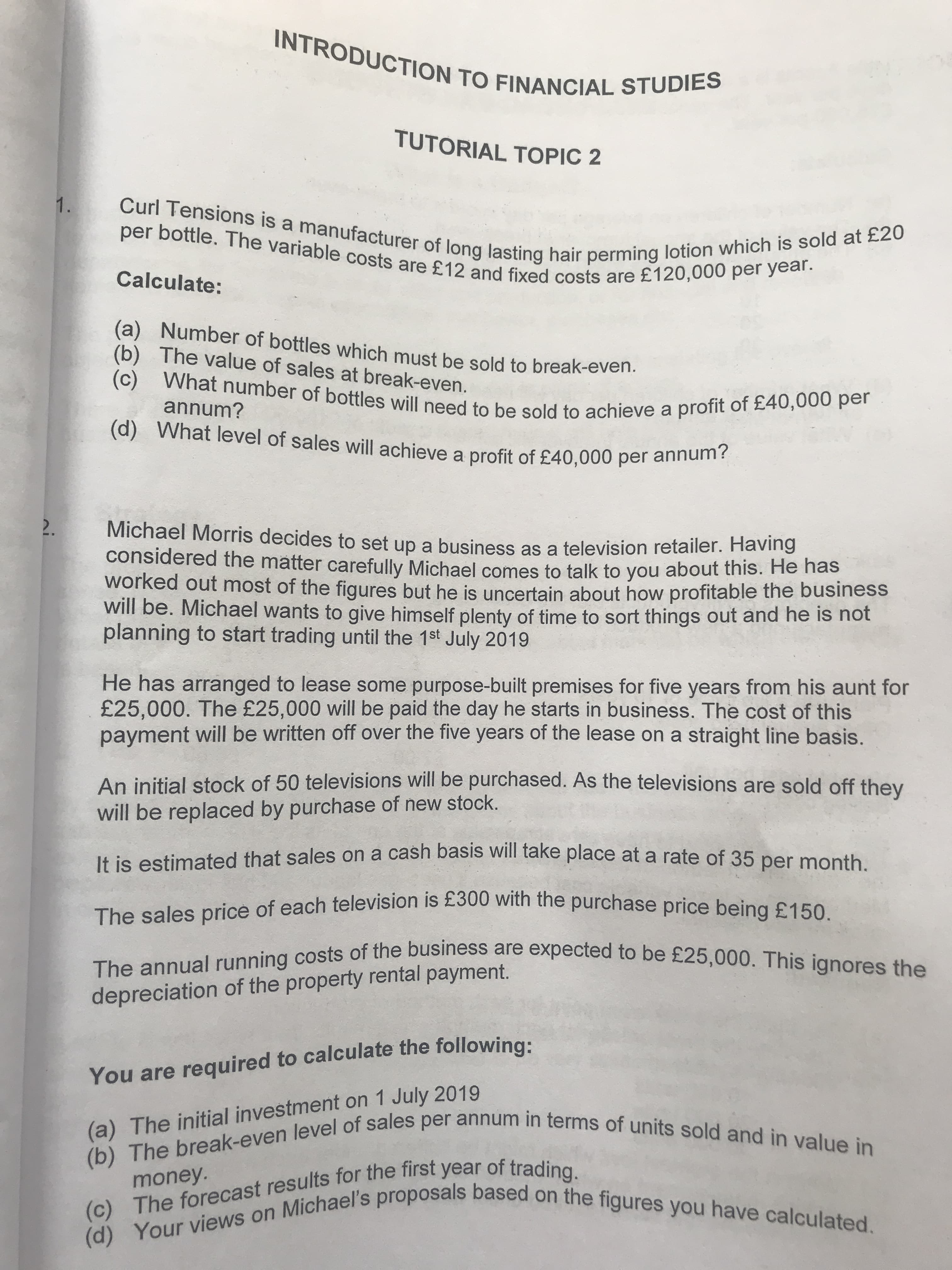 You are to following:
(c) The results for the of trading.
TUTORIAL TOPIC 2
1.
Calculate:
(b) The value of sales at break-even.
annum?
(d) What level of sales will achieve a profit of £40,000 per annun
Michael Morris decides to set up a business as a television retailer. Having
considered the matter carefully Michael comes to talk to you about this. He has
worked out most of the figures but he is uncertain about how profitable the business
will be. Michael wants to give himself plenty of time to sort things out and he is not
planning to start trading until the 1st July 2019
He has arranged to lease some purpose-built premises for five years from his aunt for
£25,000. The £25,000 will be paid the day he starts in business. The cost of this
payment will be written off over the five years of the lease on a straight line basis.
An initial stock of 50 televisions will be purchased. As the televisions are sold off thev
will be replaced by purchase of new stock.
It is estimated that sales on a cash basis Will take place at a rate of 35 per month
The sales price of each television is £300 with the purchase price being£150
depreciation of the property rental payment.
(a) The initial investment on 1 July 2019
money.
