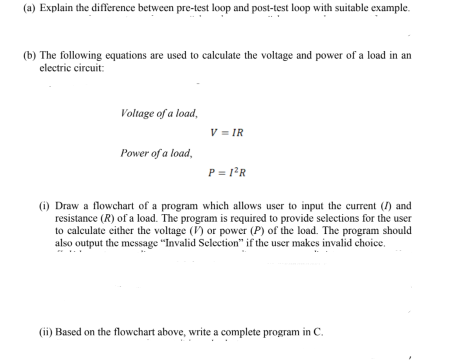 (a) Explain the difference between pre-test loop and post-test loop with suitable example.
(b) The following equations are used to calculate the voltage and power of a load in an
electric circuit:
Voltage of a load,
V = IR
Power of a load,
P = 1²R
(i) Draw a flowchart of a program which allows user to input the current (I) and
resistance (R) of a load. The program is required to provide selections for the user
to calculate either the voltage (V) or power (P) of the load. The program should
also output the message "Invalid Selection" if the user makes invalid choice.
(ii) Based on the flowchart above, write a complete program in C.
