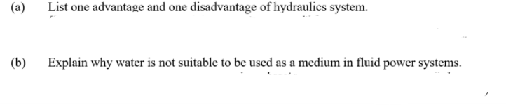 (a)
List one advantage and one disadvantage of hydraulics system.
(b)
Explain why water is not suitable to be used as a medium in fluid power systems.
