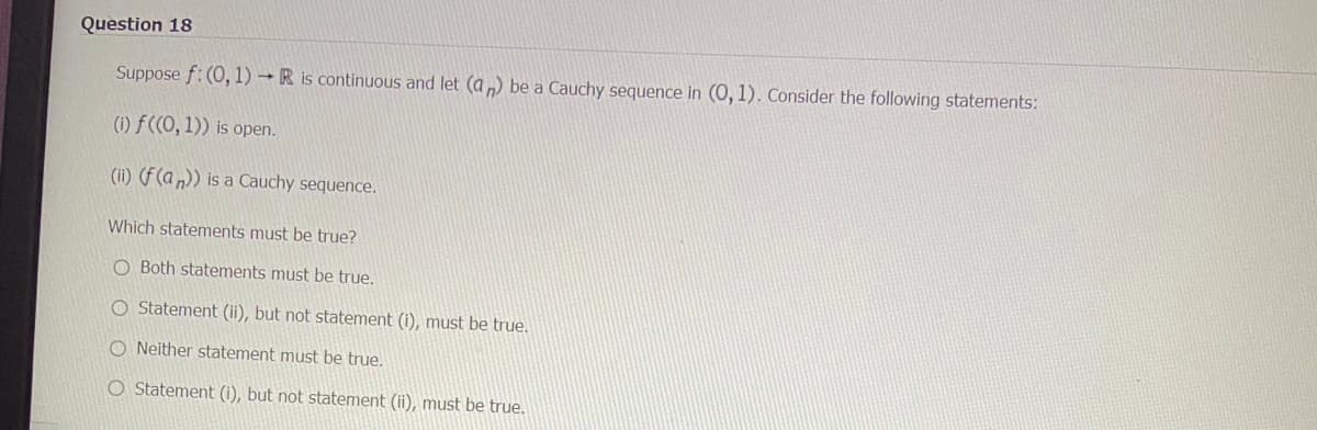 Question 18
Suppose f: (0, 1)→ R is continuous and let (an) be a Cauchy sequence in (0, 1). Consider the following statements:
(i) f((0, 1)) is open.
(ii) (f (an)) is a Cauchy sequence.
Which statements must be true?
O Both statements must be true.
O Statement (ii), but not statement (i), must be true.
ONeither statement must be true.
O Statement (i), but not statement (ii), must be true.