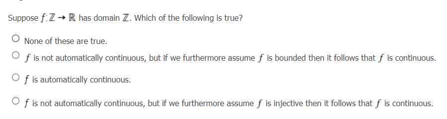 Suppose f:7 → R has domain Z. Which of the following is true?
None of these are true.
f is not automatically continuous, but if we furthermore assume f is bounded then it follows that f is continuous.
f is automatically continuous.
Of is not automatically continuous, but if we furthermore assume f is injective then it follows that f is continuous.
