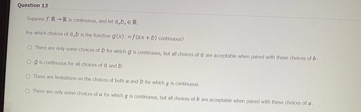 Question 13
Suppose f: RR is continuous, and let a, b, E R.
For which choices of a,b is the function g(x): =f(ax + b) continuous?
O There are only some choices of b for which g is continuous, but all choices of a are acceptable when paired with these choices of b.
Og is continuous for all choices of a and b.
O There are limitations on the choices of both a and b for which g is continuous.
O There are only some choices of a for which g is continuous, but all choices of b are acceptable when paired with these choices of a.