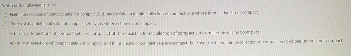 Which of the following is true?
O Finite intersections of compact sets are compact, but there exists an infinite collection of compact sets whose intersection is not compact.
O There exists a finite collection of compact sets whose intersection is not compact.
O Arbitrary intersections of compact sets are compact, but there exists a finite collection of compact sets whose union is not compact.
O Arbitrary intersections of compact sets are compact, and finite unions of compact sets are comapct, but there exists an infinite collection of compact sets whose union is not compact.