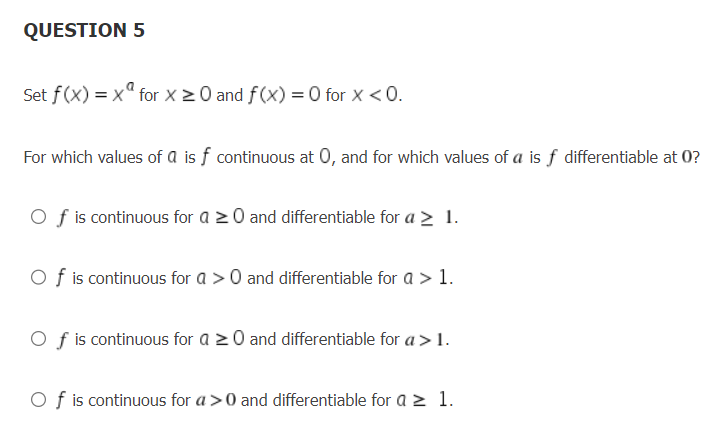 QUESTION 5
Set f(x) = x for x ≥ 0 and f(x) = 0 for x < 0.
For which values of a is f continuous at 0, and for which values of a is f differentiable at 0?
Of is continuous for a 20 and differentiable for a > 1.
Of is continuous for a > 0 and differentiable for a > 1.
Of is continuous for a 20 and differentiable for a > 1.
Of is continuous for a>0 and differentiable for a ≥ 1.