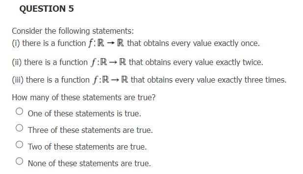 QUESTION 5
Consider the following statements:
(i) there is a function f: R → R that obtains every value exactly once.
(ii) there is a function f:RR that obtains every value exactly twice.
(iii) there is a function f:R→R that obtains every value exactly three times.
How many of these statements are true?
O One of these statements is true.
Three of these statements are true.
OTwo of these statements are true.
None of these statements are true.