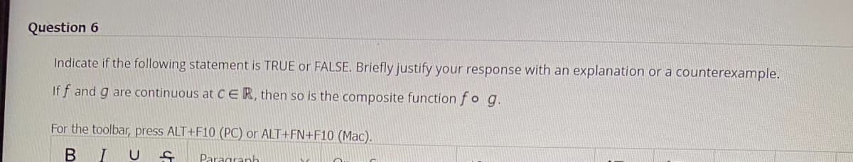 Question 6
Indicate if the following statement is TRUE or FALSE. Briefly justify your response with an explanation or a counterexample.
Iff and g are continuous at CER, then so is the composite function fo g.
For the toolbar, press ALT+F10 (PC) or ALT+FN+F10 (Mac).
B
IUS Paragraph
