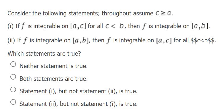Consider the following statements; throughout assume c≥a.
(i) If f is integrable on [a,c] for all c < b, then f is integrable on [a,b].
(ii) If f is integrable on [a,b], then f is integrable on [a,c] for all $$c<b$$.
Which statements are true?
Neither statement is true.
Both statements are true.
Statement (i), but not statement (ii), is true.
O Statement (ii), but not statement (i), is true.