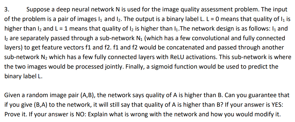 3. Suppose a deep neural network N is used for the image quality assessment problem. The input
of the problem is a pair of images 1₁ and 12. The output is a binary label L. L = 0 means that quality of 1₁ is
higher than l₂ and L = 1 means that quality of l2 is higher than 1₁.The network design is as follows: 1₁ and
1₂ are separately passed through a sub-network N₁ (which has a few convolutional and fully connected
layers) to get feature vectors f1 and f2. f1 and f2 would be concatenated and passed through another
sub-network N₂ which has a few fully connected layers with ReLU activations. This sub-network is where
the two images would be processed jointly. Finally, a sigmoid function would be used to predict the
binary label L.
Given a random image pair (A,B), the network says quality of A is higher than B. Can you guarantee that
if you give (B,A) to the network, it will still say that quality of A is higher than B? If your answer is YES:
Prove it. If your answer is NO: Explain what is wrong with the network and how you would modify it.