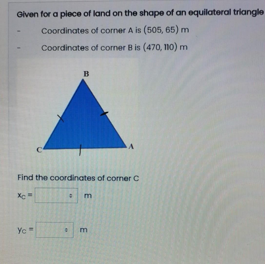Given for a piece of land on the shape of an equilateral triangle
Coordinates of corner A is (505, 65) m
Coordinates of corner B is (470, 110) m
A
Find the coordinates of corner C
Xc =
Yc =
