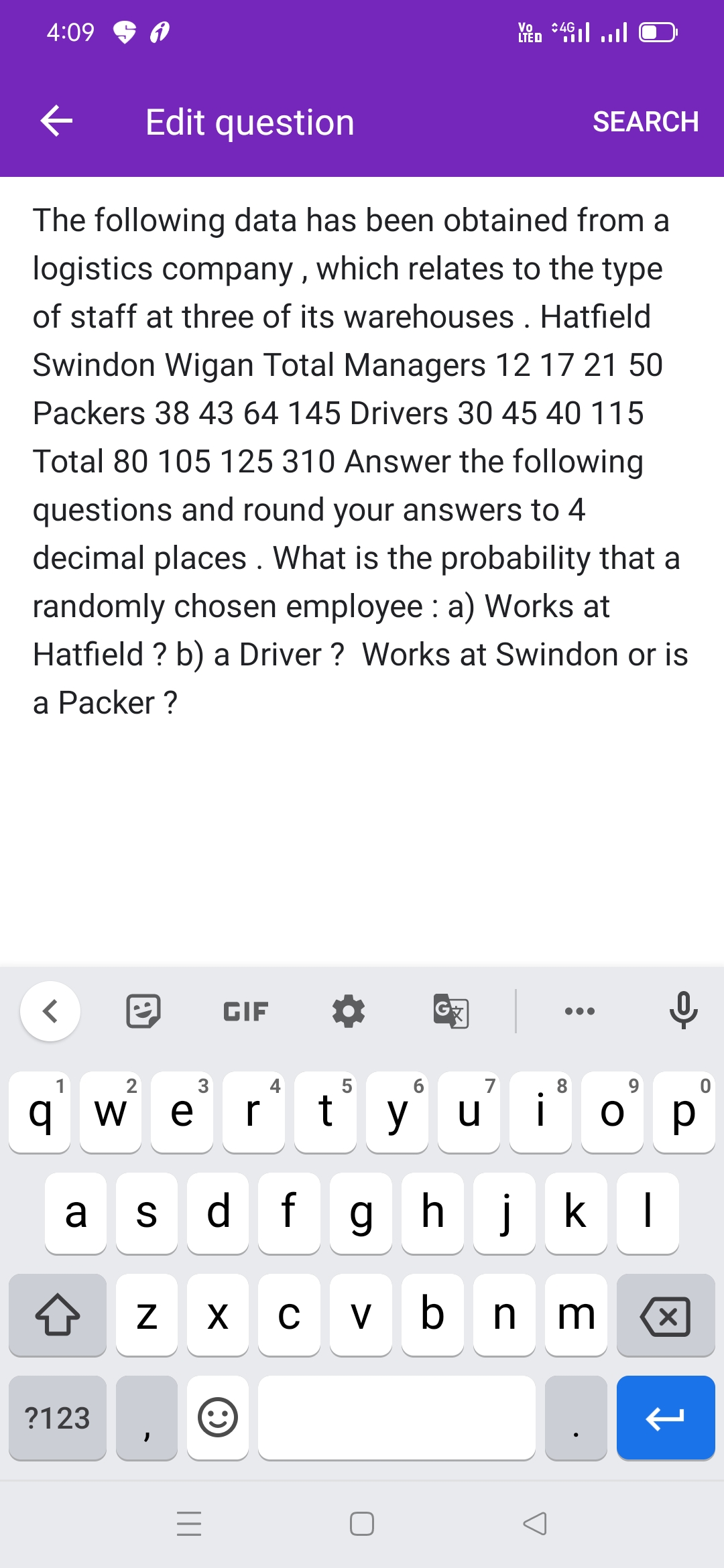 4:09
:4G
Vo
LIED 4il l
Edit question
SEARCH
The following data has been obtained from a
logistics company , which relates to the type
of staff at three of its warehouses . Hatfield
Swindon Wigan Total Managers 12 17 21 50
Packers 38 43 64 145 Drivers 30 45 40 115
Total 80 105 125 310 Answer the following
questions and round your answers to 4
decimal places. What is the probability that a
randomly chosen employee : a) Works at
Hatfield ? b) a Driver ? Works at Swindon or is
a Рacker ?
GIF
1
2
6
7
8.
q w
o p
ор
a s d fghjkI
V
?123
91
|||
