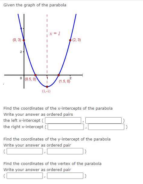 Given the graph of the parabola
= 1
(2,3)
V
2
0 (0.5, 0)
2
I
(1.5, 0)
(0, 3)
(1,-1)
Find the coordinates of the x-intercepts of the parabola
Write your answer as ordered pairs
the left x-intercept (
the right x-intercept (
Find the coordinates of the y-intercept of the parabola
Write your answer as ordered pair
(
)
Find the coordinates of the vertex of the parabola
Write your answer as ordered pair
D
)
)