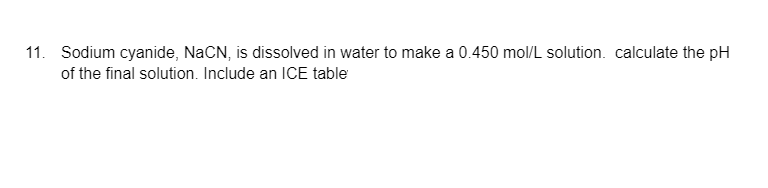 11. Sodium cyanide, NaCN, is dissolved in water to make a 0.450 mol/L solution. calculate the pH
of the final solution. Include an ICE table